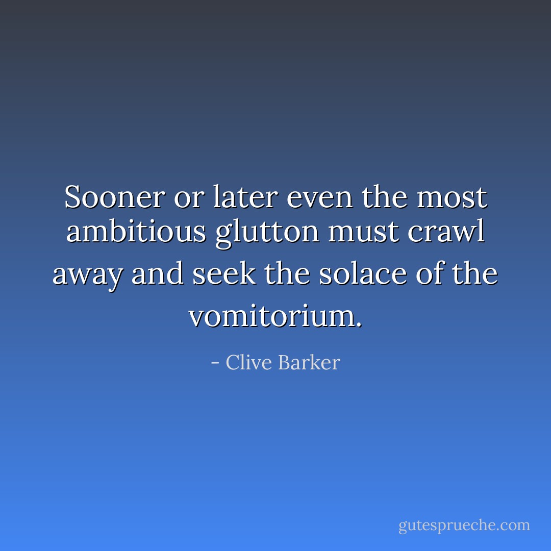 Sooner or later even the most ambitious glutton must crawl away and seek the solace of the vomitorium. - Clive Barker