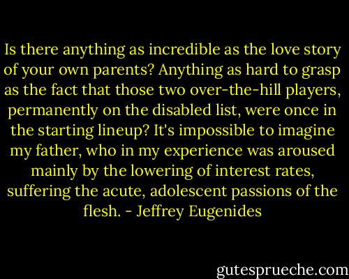 Is there anything as incredible as the love story of your own parents? Anything as hard to grasp as the fact that those two over-the-hill players, permanently on the disabled list, were once in the starting lineup? It's impossible to imagine my father, who in my experience was aroused mainly by the lowering of interest rates, suffering the acute, adolescent passions of the flesh. - Jeffrey Eugenides