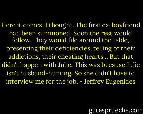 Here it comes, I thought. The first ex-boyfriend had been summoned. Soon the rest would follow. They would file around the table, presenting their deficiencies, telling of their addictions, their cheating hearts... But that didn't happen with Julie. This was because Julie isn't husband-hunting. So she didn't have to interview me for the job. - Jeffrey Eugenides