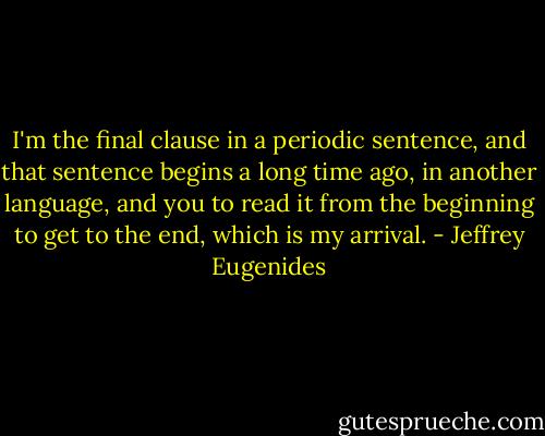 I'm the final clause in a periodic sentence, and that sentence begins a long time ago, in another language, and you to read it from the beginning to get to the end, which is my arrival. - Jeffrey Eugenides