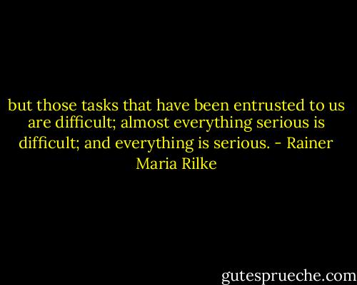 but those tasks that have been entrusted to us are difficult; almost everything serious is difficult; and everything is serious. - Rainer Maria Rilke