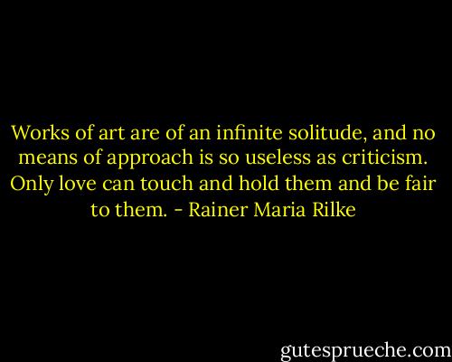 Works of art are of an infinite solitude, and no means of approach is so useless as criticism. Only love can touch and hold them and be fair to them. - Rainer Maria Rilke
