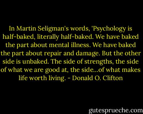 In Martin Seligman's words, 'Psychology is half-baked, literally half-baked. We have baked the part about mental illness. We have baked the part about repair and damage. But the other side is unbaked. The side of strengths, the side of what we are good at, the side…of what makes life worth living. - Donald O. Clifton