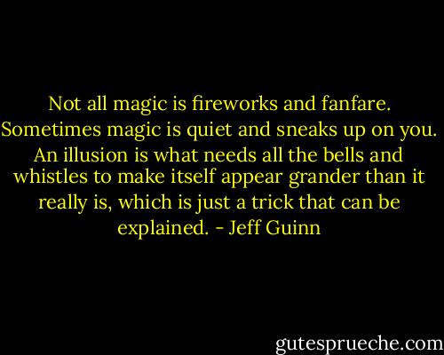 Not all magic is fireworks and fanfare. Sometimes magic is quiet and sneaks up on you. An illusion is what needs all the bells and whistles to make itself appear grander than it really is, which is just a trick that can be explained. - Jeff Guinn