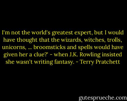 I'm not the world's greatest expert, but I would have thought that the wizards, witches, trolls, unicorns, ... broomsticks and spells would have given her a clue?' - when J.K. Rowling insisted she wasn't writing fantasy. - Terry Pratchett