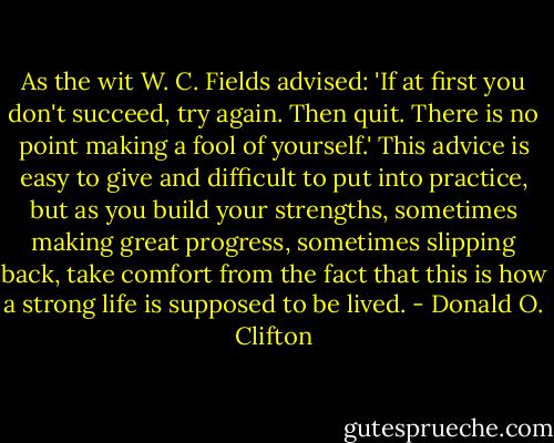 As the wit W. C. Fields advised: 'If at first you don't succeed, try again. Then quit. There is no point making a fool of yourself.'<br />This advice is easy to give and difficult to put into practice, but as you build your strengths, sometimes making great progress, sometimes slipping back, take comfort from the fact that this is how a strong life is supposed to be lived. - Donald O. Clifton