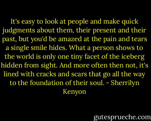 It's easy to look at people and make quick judgments about them, their present and their past, but you'd be amazed at the pain and tears a single smile hides. What a person shows to the world is only one tiny facet of the iceberg hidden from sight. And more often then not, it's lined with cracks and scars that go all the way to the foundation of their soul. - Sherrilyn Kenyon
