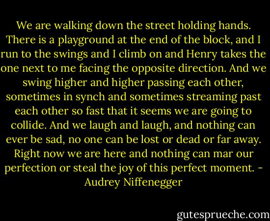 We are walking down the street holding hands. There is a playground at the end of the block, and I run to the swings and I climb on and Henry takes the one next to me facing the opposite direction. And we swing higher and higher passing each other, sometimes in synch and sometimes streaming past each other so fast that it seems we are going to collide. And we laugh and laugh, and nothing can ever be sad, no one can be lost or dead or far away. Right now we are here and nothing can mar our perfection or steal the joy of this perfect moment. - Audrey Niffenegger