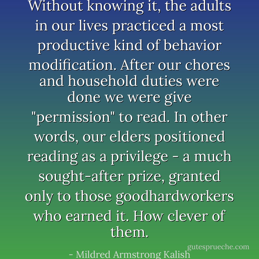 Without knowing it, the adults in our lives practiced a most productive kind of behavior modification. After our chores and household duties were done we were give "permission" to read. In other words, our elders positioned reading as a privilege - a much sought-after prize, granted only to those goodhardworkers who earned it. How clever of them. - Mildred Armstrong Kalish