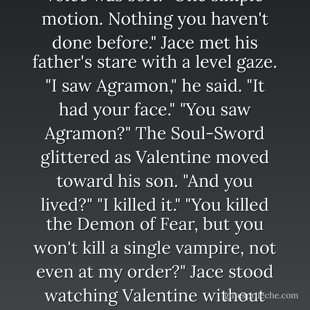 Just take the weapon you hold in your hand and drive it through his heart," Valentine's voice was soft. "One simple motion. Nothing you haven't done before."<br />Jace met his father's stare with a level gaze. "I saw Agramon," he said. "It had your face."<br />"You <i>saw</i> Agramon?" The Soul-Sword glittered as Valentine moved toward his son. "And you lived?"<br />"I killed it."<br />"You killed the Demon of Fear, but you won't kill a single vampire, not even at my order?"<br />Jace stood watching Valentine without expression. "He's a vampire, that's true," he said. "But his name is Simon. - Cassandra Clare