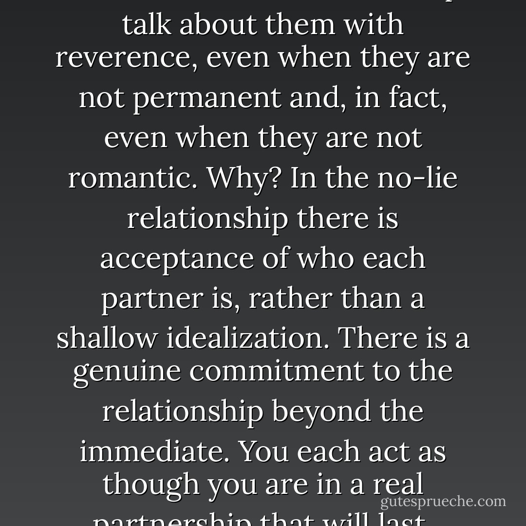 Women and men who have established no-lie relationships talk about them with reverence, even when they are not permanent and, in fact, even when they are not romantic. Why? In the no-lie relationship there is acceptance of who each partner is, rather than a shallow idealization. There is a genuine commitment to the relationship beyond the immediate. You each act as though you are in a real partnership that will last. - Dory Hollander