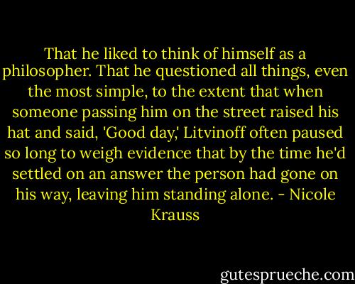That he liked to think of himself as a philosopher. That he questioned all things, even the most simple, to the extent that when someone passing him on the street raised his hat and said, 'Good day,' Litvinoff often paused so long to weigh evidence that by the time he'd settled on an answer the person had gone on his way, leaving him standing alone. - Nicole Krauss
