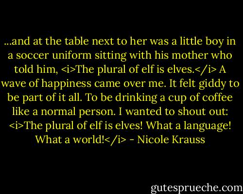 ...and at the table next to her was a little boy in a soccer uniform sitting with his mother who told him, <i>The plural of elf is elves.</i> A wave of happiness came over me. It felt giddy to be part of it all. To be drinking a cup of coffee like a normal person. I wanted to shout out: <i>The plural of elf is elves! What a language! What a world!</i> - Nicole Krauss