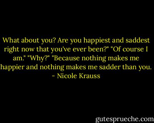 What about you? Are you happiest and saddest right now that you've ever been?" "Of course I am." "Why?" "Because nothing makes me happier and nothing makes me sadder than you. - Nicole Krauss