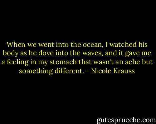 When we went into the ocean, I watched his body as he dove into the waves, and it gave me a feeling in my stomach that wasn't an ache but something different. - Nicole Krauss