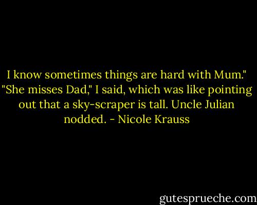I know sometimes things are hard with Mum." "She misses Dad," I said, which was like pointing out that a sky-scraper is tall. Uncle Julian nodded. - Nicole Krauss
