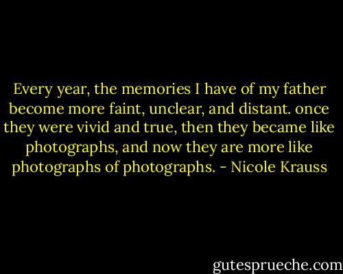 Every year, the memories I have of my father become more faint, unclear, and distant. once they were vivid and true, then they became like photographs, and now they are more like photographs of photographs. - Nicole Krauss