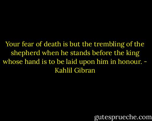 Your fear of death is but the trembling of the shepherd when he stands before the king whose hand is to be laid upon him in honour. - Kahlil Gibran