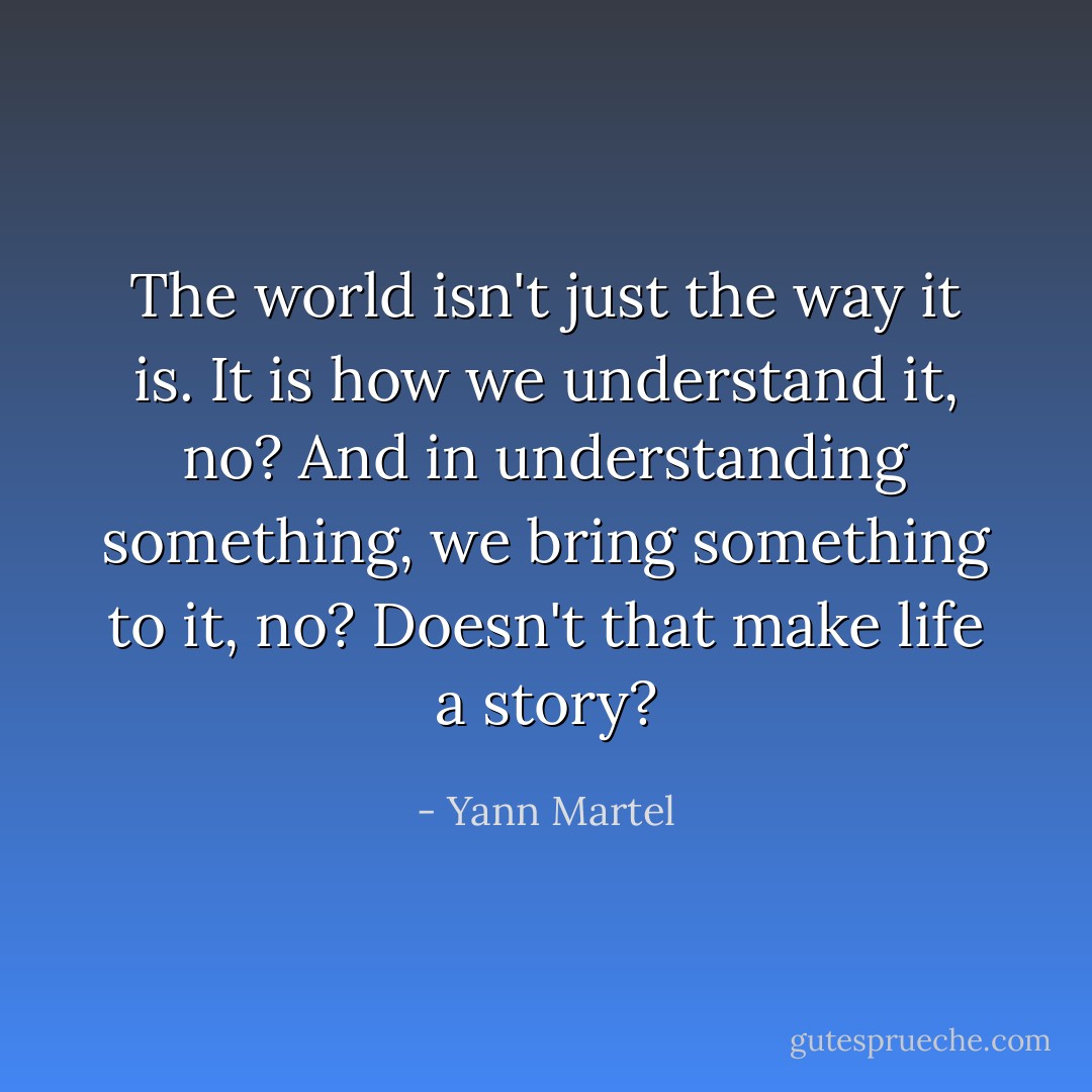 The world isn't just the way it is. It is how we understand it, no? And in understanding something, we bring something to it, no?<br />Doesn't that make life a story? - Yann Martel