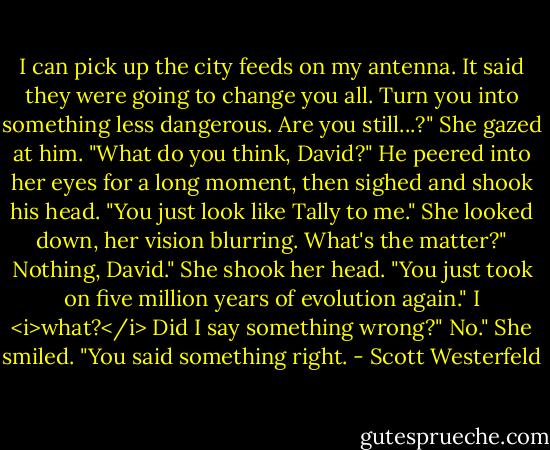 I can pick up the city feeds on my antenna. It said they were going to change you all. Turn you into something less dangerous. Are you still...?"<br />She gazed at him. "What do you think, David?"<br />He peered into her eyes for a long moment, then sighed and shook his head. "You just look like Tally to me."<br />She looked down, her vision blurring.<br />What's the matter?"<br />Nothing, David." She shook her head. "You just took on five million years of evolution again."<br />I <i>what?</i> Did I say something wrong?"<br />No." She smiled. "You said something right. - Scott Westerfeld