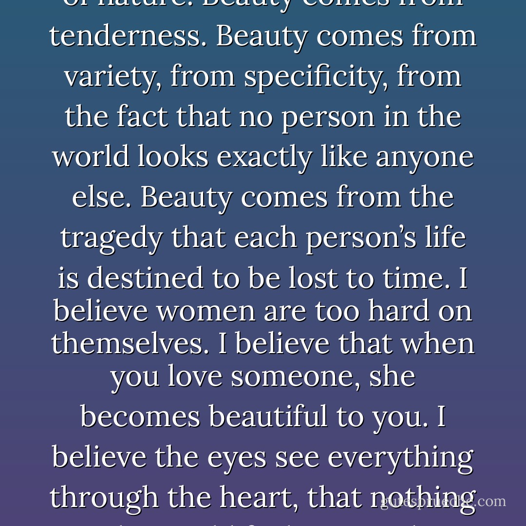 And here, after all that, is what I have come to believe about beauty: Laughter is beautiful. Kindness is beautiful. Cellulite is beautiful. Softness and plumpness and roundness are beautiful. It’s more important to be interesting, to be vivid, and to be adventurous than to sit pretty for pictures. The soft tummy of a woman is a miracle of nature. Beauty comes from tenderness. Beauty comes from variety, from specificity, from the fact that no person in the world looks exactly like anyone else. Beauty comes from the tragedy that each person’s life is destined to be lost to time. I believe women are too hard on themselves. I believe that when you love someone, she becomes beautiful to you. I believe the eyes see everything through the heart, that nothing in the world feels as good as resting them on someone you love. I have trained my eyes to look for beauty, and I’ve gotten very good at finding it. You can argue and tell me it’s not true, but I really don’t care what anyone says. I have come at last to believe in the title of the book: Everyone Is Beautiful. - Katherine Center