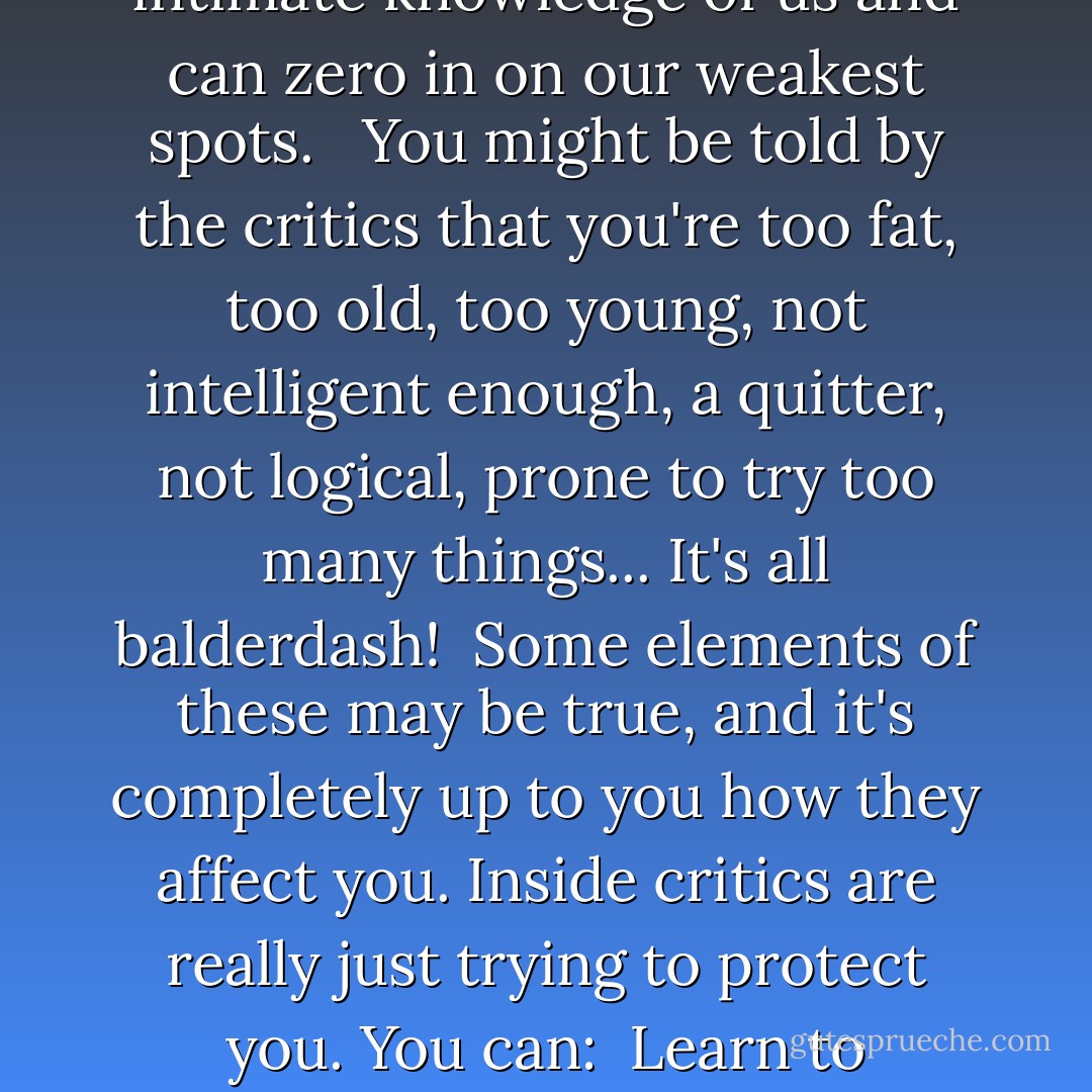 Inside Critics<br /><br />The critical voices in our own heads are far more vicious than what we might hear from the outside. Our "inside critics" have intimate knowledge of us and can zero in on our weakest spots. <br /><br />You might be told by the critics that you're too fat, too old, too young, not intelligent enough, a quitter, not logical, prone to try too many things...<br />It's all balderdash!<br /><br />Some elements of these may be true, and it's completely up to you how they affect you. Inside critics are really just trying to protect you. You can:<br /><br />Learn to dialogue with them.<br />Give them new jobs.<br />Turn them into allies.<br />You can also dismantle/exterminate them. - S.A.R.K.
