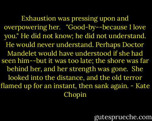 Exhaustion was pressing upon and overpowering her. <br /><br />"Good-by--because I love you." He did not know; he did not understand. He would never understand. Perhaps Doctor Mandelet would have understood if she had seen him--but it was too late; the shore was far behind her, and her strength was gone.<br /><br />She looked into the distance, and the old terror flamed up for an instant, then sank again. - Kate Chopin