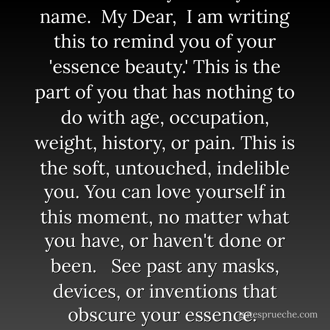 A Gift for You<br />I send you...<br /><br />The gift of a letter from your wise self. This is the part of you that sees you with benevolent, loving eyes. You find this letter in a thick envelope with your name on it, and the word YES written boldly above your name.<br /><br />My Dear,<br /><br />I am writing this to remind you of your 'essence beauty.' This is the part of you that has nothing to do with age, occupation, weight, history, or pain. This is the soft, untouched, indelible you. You can love yourself in this moment, no matter what you have, or haven't done or been. <br /><br />See past any masks, devices, or inventions that obscure your essence.<br /><br />Remember your true purpose, WHICH is only Love.<br /><br />If you cannot see or feel love, lie down now and cry; it will cleanse your vision and free your heart.<br /><br />I love you; I am you. - S.A.R.K.