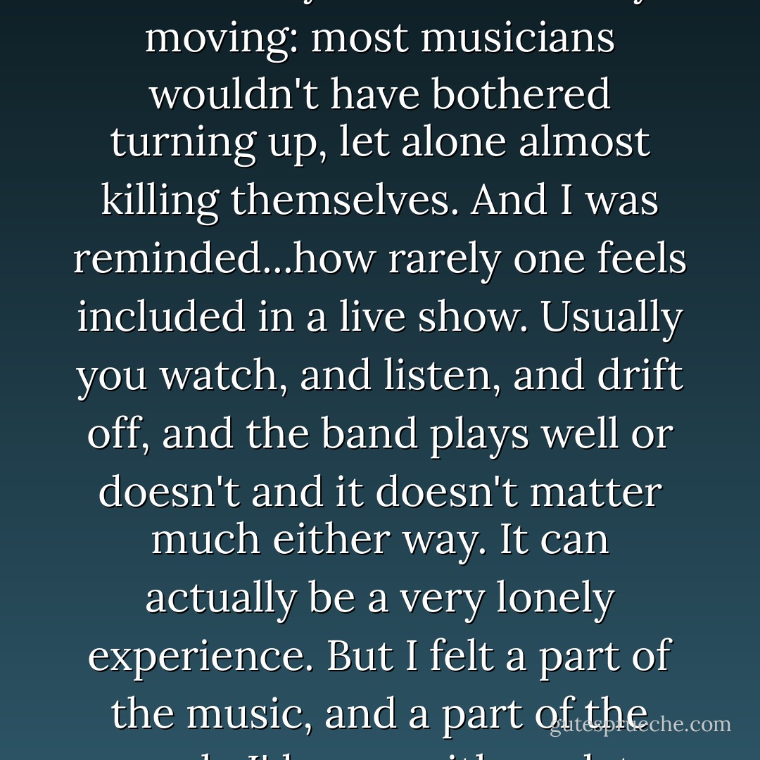Dave and Serge...played the Fiddler's Elbow as if it were Giants Stadium, and even though it was acoustic, they just about blew the place up. They were standing on chairs adn lying on the floor, they were funny, they charmed everyone in the pub apart from an old drunk ditting next to the drum kit...who put his fingers firmly in his ears during Serge's extended harmonica solo. It was utterly bizarre and very moving: most musicians wouldn't have bothered turning up, let alone almost killing themselves. And I was reminded...how rarely one feels included in a live show. Usually you watch, and listen, and drift off, and the band plays well or doesn't and it doesn't matter much either way. It can actually be a very lonely experience. But I felt a part of the music, and a part of the people I'd gone with, and, to cut this short before the encores, I didn't want to read for about a fortnight afterward. I wanted to write, but I didn't want to read no book. I was too itchy, too energized, and if young people feel like that every night of the week, then, yes, literature 's dead as a dodo.<br /><br />(Nick's thoughts after seeing Marah at a little pub called Fiddler's Elbow.) - Nick Hornby