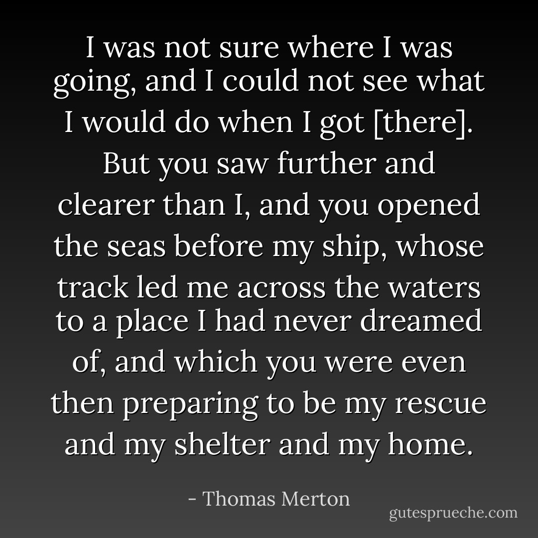 I was not sure where I was going, and I could not see what I would do when I got [there]. But you saw further and clearer than I, and you opened the seas before my ship, whose track led me across the waters to a place I had never dreamed of, and which you were even then preparing to be my rescue and my shelter and my home. - Thomas Merton
