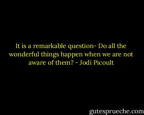 It is a remarkable question- Do all the wonderful things happen when we are not aware of them? - Jodi Picoult