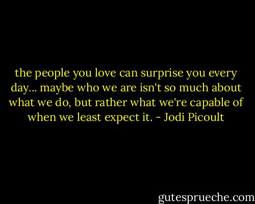 the people you love can surprise you every day... maybe who we are isn't so much about what we do, but rather what we're capable of when we least expect it. - Jodi Picoult