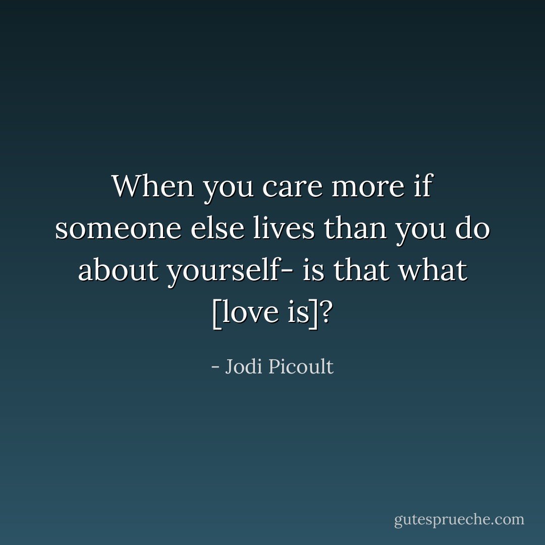 When you care more if someone else lives than you do about yourself- is that what [love is]? - Jodi Picoult