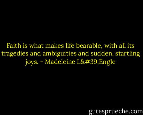 Faith is what makes life bearable, with all its tragedies and ambiguities and sudden, startling joys. - Madeleine L'Engle