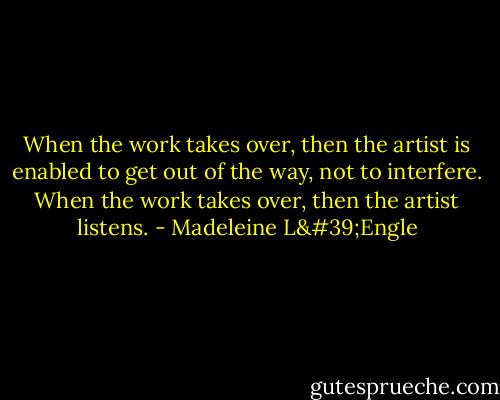 When the work takes over, then the artist is enabled to get out of the way, not to interfere. When the work takes over, then the artist listens. - Madeleine L'Engle