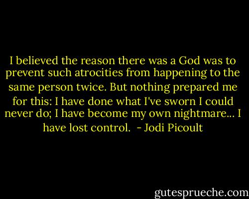 I believed the reason there was a God was to prevent such atrocities from happening to the same person twice. But nothing prepared me for this: I have done what I've sworn I could never do; I have become my own nightmare... I have lost control.  - Jodi Picoult
