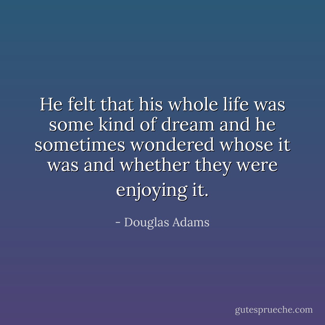 He felt that his whole life was some kind of dream and he sometimes wondered whose it was and whether they were enjoying it. - Douglas Adams