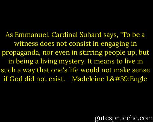 As Emmanuel, Cardinal Suhard says, "To be a witness does not consist in engaging in propaganda, nor even in stirring people up, but in being a living mystery. It means to live in such a way that one's life would not make sense if God did not exist. - Madeleine L'Engle