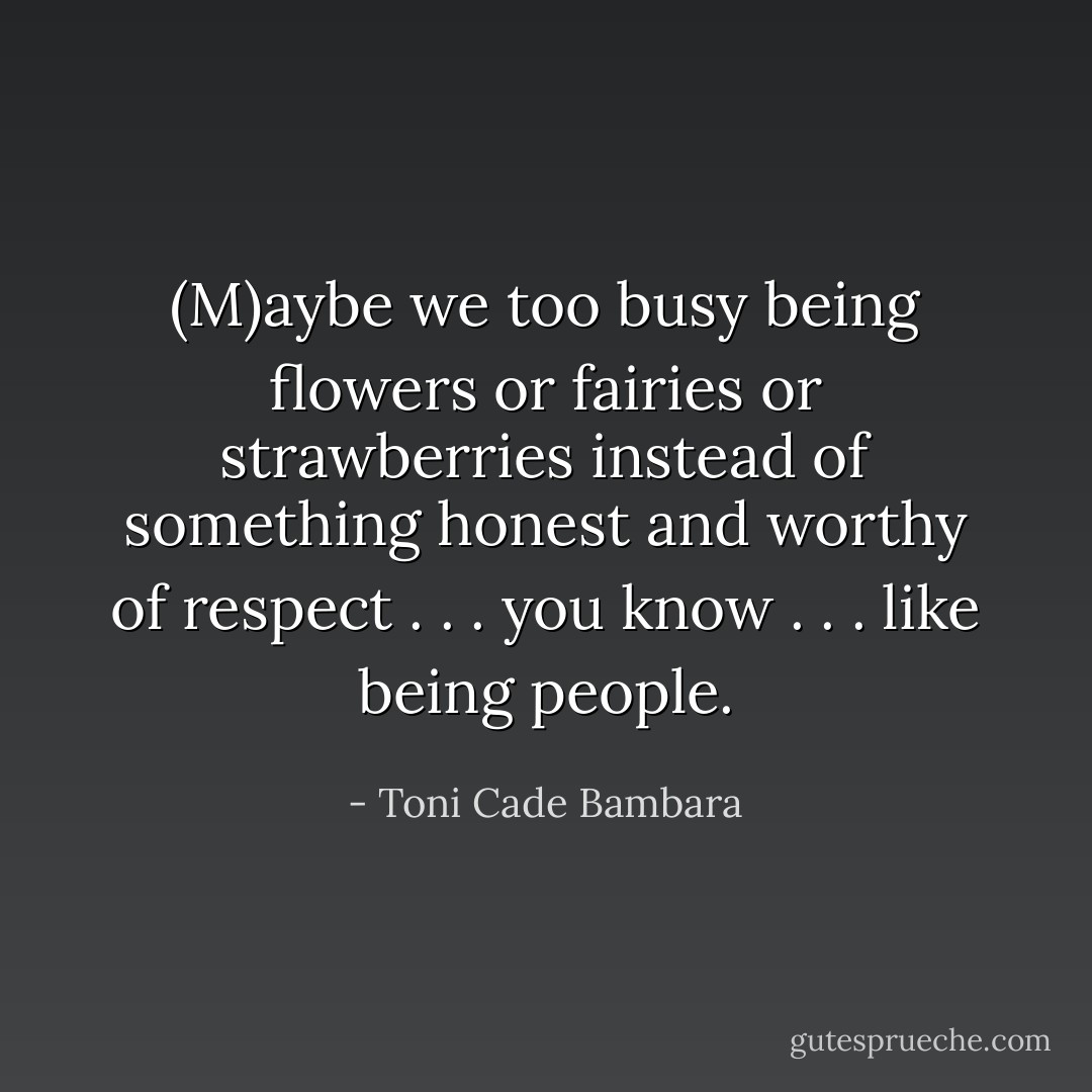 (M)aybe we too busy being flowers or fairies or strawberries instead of something honest and worthy of respect . . . you know . . . like being people. - Toni Cade Bambara