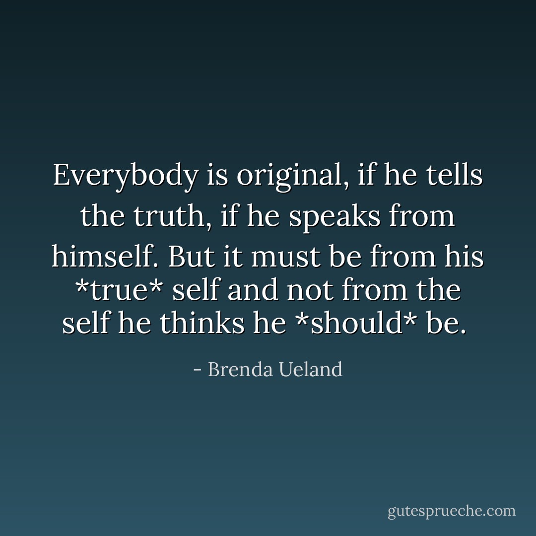 Everybody is original, if he tells the truth, if he speaks from himself. But it must be from his *true* self and not from the self he thinks he *should* be.  - Brenda Ueland
