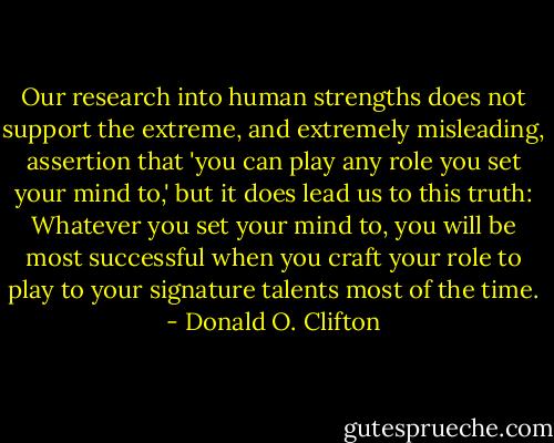 Our research into human strengths does not support the extreme, and extremely misleading, assertion that 'you can play any role you set your mind to,' but it does lead us to this truth: Whatever you set your mind to, you will be most successful when you craft your role to play to your signature talents most of the time. - Donald O. Clifton