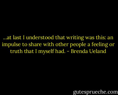 ...at last I understood that writing was this: an impulse to share with other people a feeling or truth that I myself had. - Brenda Ueland