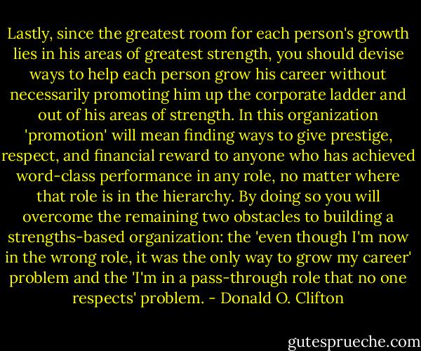 Lastly, since the greatest room for each person's growth lies in his areas of greatest strength, you should devise ways to help each person grow his career without necessarily promoting him up the corporate ladder and out of his areas of strength. In this organization 'promotion' will mean finding ways to give prestige, respect, and financial reward to anyone who has achieved word-class performance in any role, no matter where that role is in the hierarchy. By doing so you will overcome the remaining two obstacles to building a strengths-based organization: the 'even though I'm now in the wrong role, it was the only way to grow my career' problem and the 'I'm in a pass-through role that no one respects' problem. - Donald O. Clifton