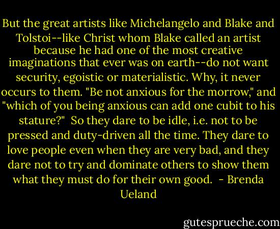 But the great artists like Michelangelo and Blake and Tolstoi--like Christ whom Blake called an artist because he had one of the most creative imaginations that ever was on earth--do not want security, egoistic or materialistic. Why, it never occurs to them. "Be not anxious for the morrow," and "which of you being anxious can add one cubit to his stature?"<br /><br />So they dare to be idle, i.e. not to be pressed and duty-driven all the time. They dare to love people even when they are very bad, and they dare not to try and dominate others to show them what they must do for their own good.  - Brenda Ueland