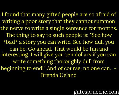 I found that many gifted people are so afraid of writing a poor story that they cannot summon the nerve to write a single sentence for months. The thing to say to such people is: "See how *bad* a story you can write. See how dull you can be. Go ahead. That would be fun and interesting. I will give you ten dollars if you can write something thoroughly dull from beginning to end!" And of course, no one can.  - Brenda Ueland