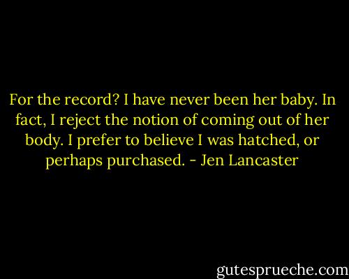 For the record? I have never been her baby. In fact, I reject the notion of coming out of her body. I prefer to believe I was hatched, or perhaps purchased. - Jen Lancaster