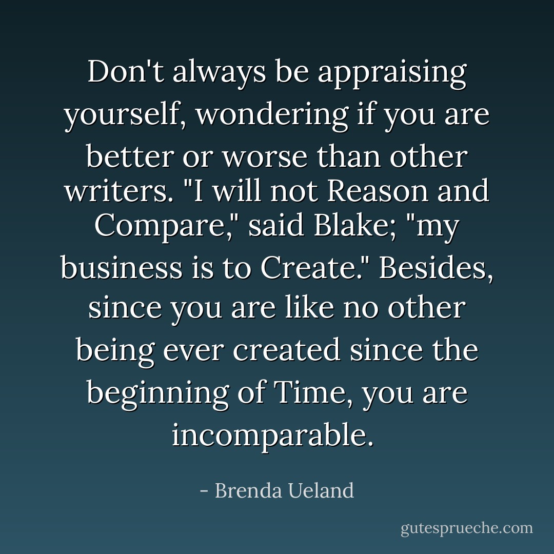 Don't always be appraising yourself, wondering if you are better or worse than other writers. "I will not Reason and Compare," said Blake; "my business is to Create." Besides, since you are like no other being ever created since the beginning of Time, you are incomparable.  - Brenda Ueland