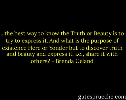...the best way to know the Truth or Beauty is to try to express it. And what is the purpose of existence Here or Yonder but to discover truth and beauty and express it, i.e., share it with others? - Brenda Ueland