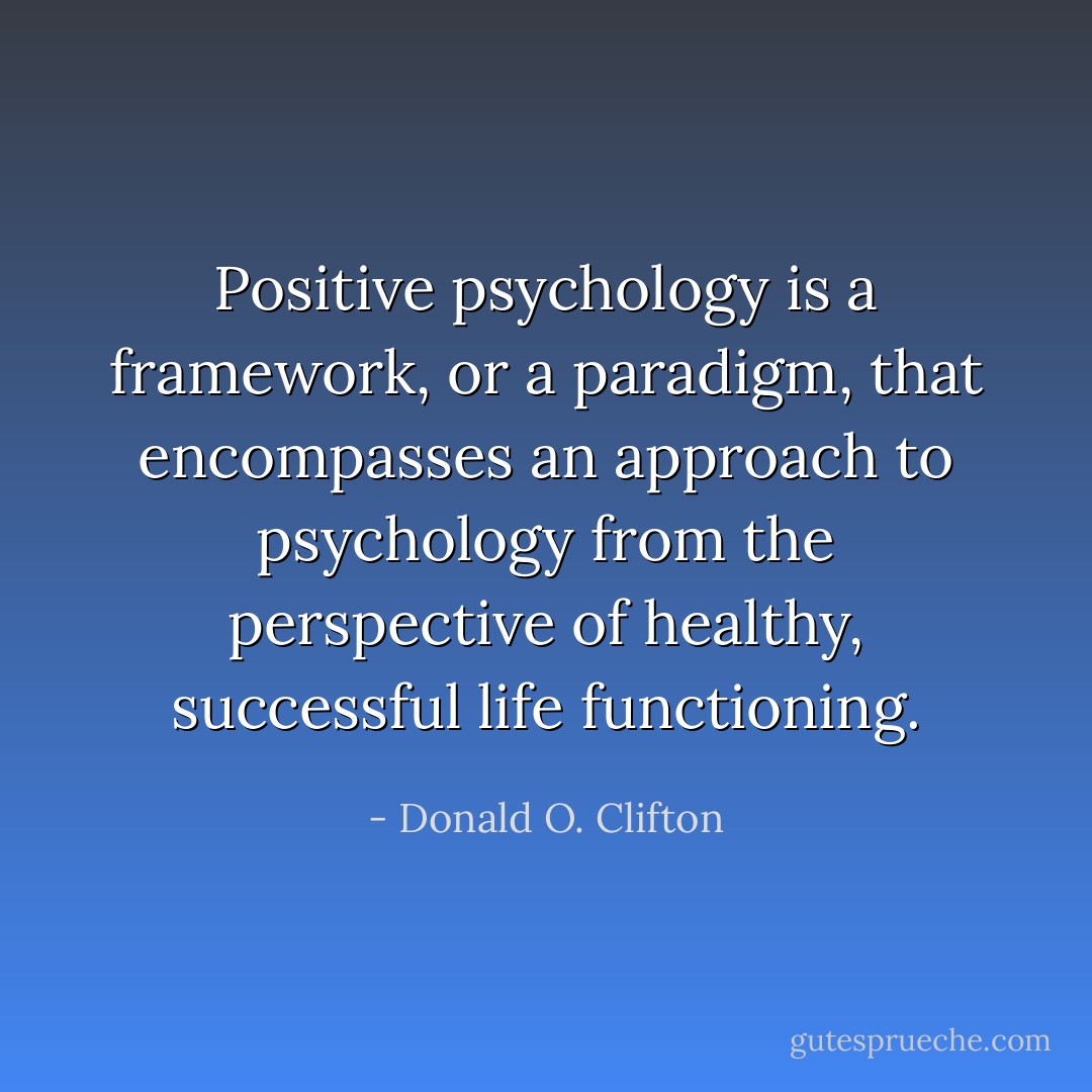 Positive psychology is a framework, or a paradigm, that encompasses an approach to psychology from the perspective of healthy, successful life functioning. - Donald O. Clifton