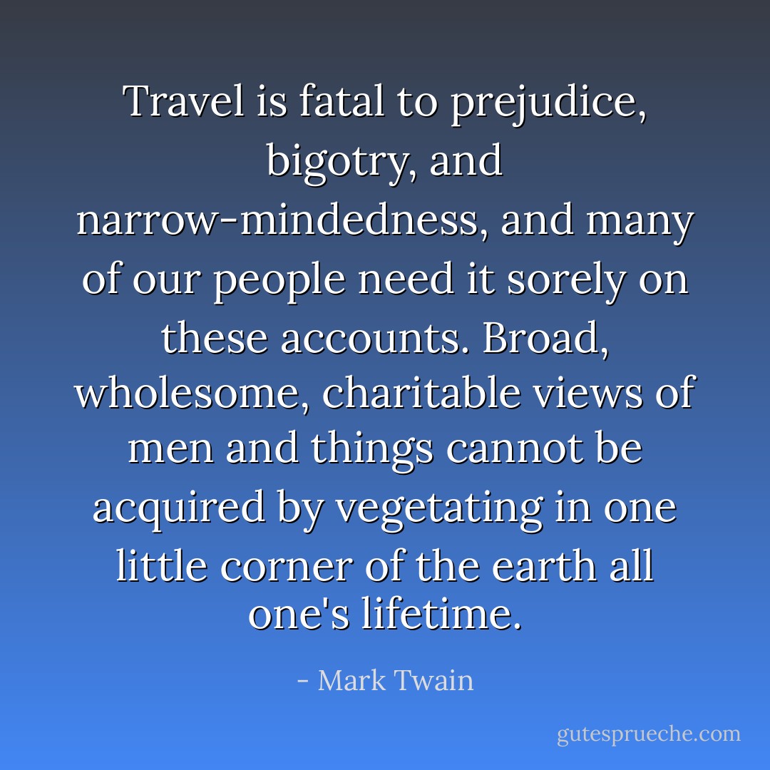 Travel is fatal to prejudice, bigotry, and narrow-mindedness, and many of our people need it sorely on these accounts. Broad, wholesome, charitable views of men and things cannot be acquired by vegetating in one little corner of the earth all one's lifetime. - Mark Twain